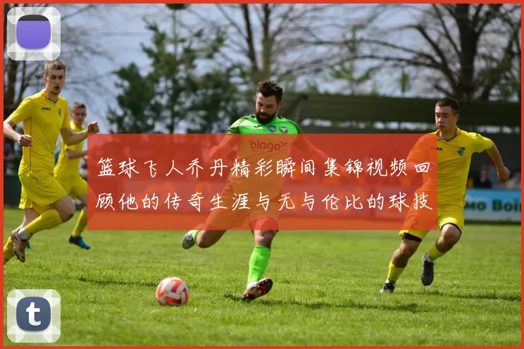 篮球飞人乔丹精彩瞬间集锦视频回顾他的传奇生涯与无与伦比的球技