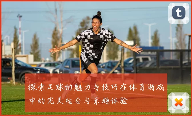 探索足球的魅力与技巧在体育游戏中的完美结合与乐趣体验