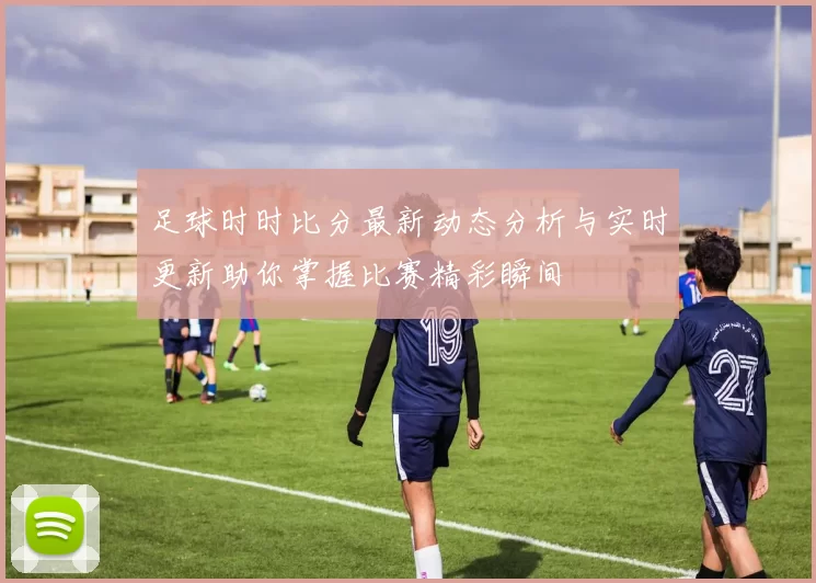 足球时时比分最新动态分析与实时更新助你掌握比赛精彩瞬间