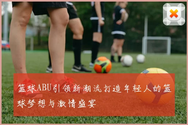 篮球ABU引领新潮流打造年轻人的篮球梦想与激情盛宴
