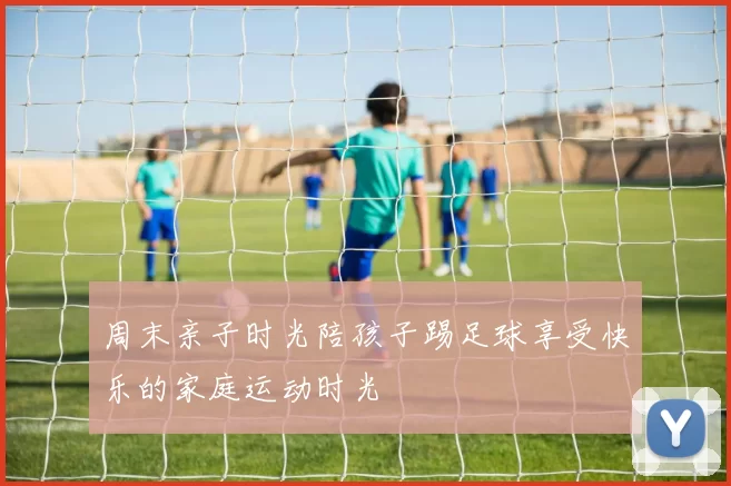 周末亲子时光陪孩子踢足球享受快乐的家庭运动时光