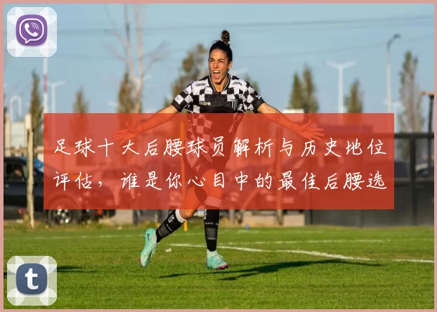 足球十大后腰球员解析与历史地位评估，谁是你心目中的最佳后腰选手