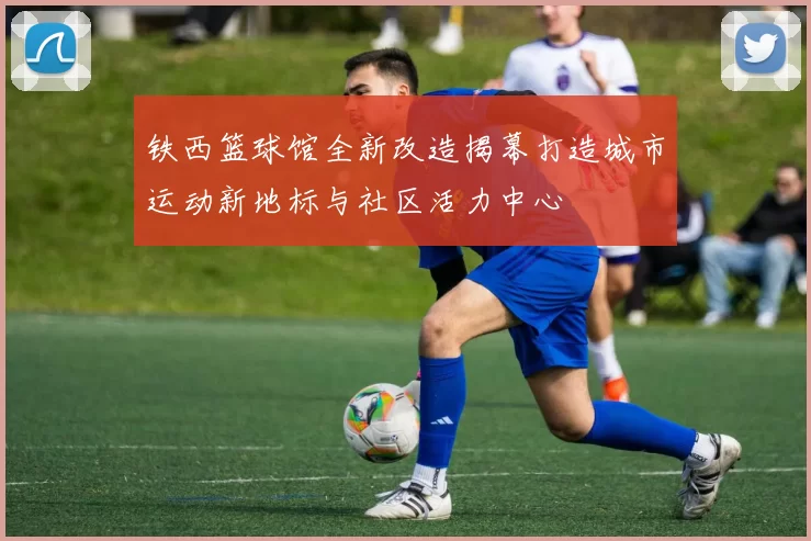 铁西篮球馆全新改造揭幕打造城市运动新地标与社区活力中心