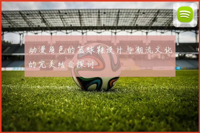 动漫角色的篮球鞋设计与潮流文化的完美结合探讨