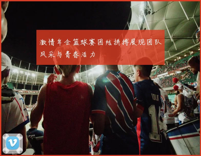 激情年会篮球赛团结拼搏展现团队风采与青春活力